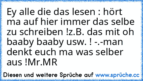 Ey alle die das lesen : hört ma auf hier immer das selbe zu schreiben !
z.B. das mit oh baaby baaby usw. ! -.-
man denkt euch ma was selber aus !
Mr.MR