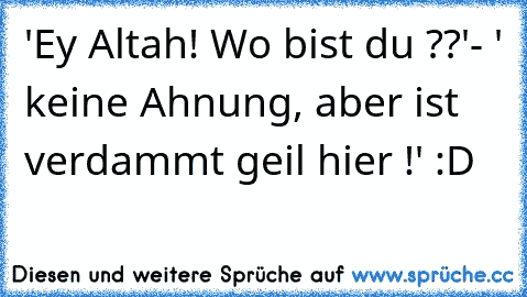 'Ey Altah! Wo bist du ??'
- ' keine Ahnung, aber ist verdammt geil hier !' :D