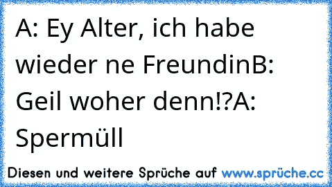 A: Ey Alter, ich habe wieder ne Freundin
B: Geil woher denn!?
A: Spermüll