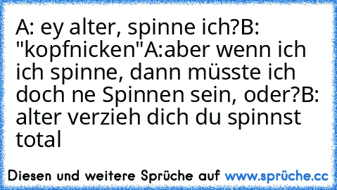 A: ey alter, spinne ich?
B: "kopfnicken"
A:aber wenn ich ich spinne, dann müsste ich doch ne Spinnen sein, oder?
B: alter verzieh dich du spinnst total