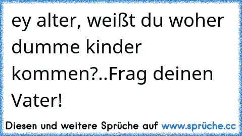 ey alter, weißt du woher dumme kinder kommen?
..
Frag deinen Vater!