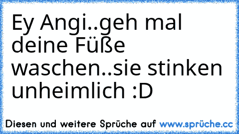 Ey Angi..geh mal deine Füße waschen..sie stinken unheimlich :D