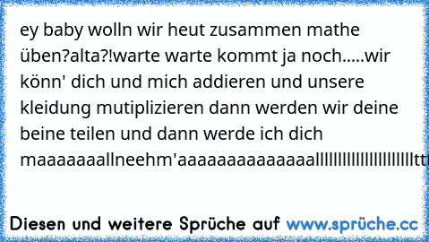 ey baby wolln wir heut zusammen mathe üben?
alta?!
warte warte kommt ja noch.....
wir könn' dich und mich addieren und unsere kleidung mutiplizieren dann werden wir deine beine teilen und dann werde ich dich maaaaaaallneehm'
aaaaaaaaaaaaaallllllllllllllllllllllttttttttttttttttttttttaaaaaaaaaaaaaaaaaaaaaaaaaaaaaaaaaaaaaaaaaaaaaa..
:P