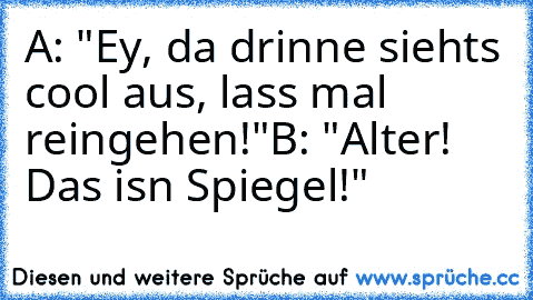 A: "Ey, da drinne siehts cool aus, lass mal reingehen!"
B: "Alter! Das isn Spiegel!"