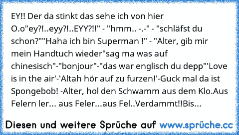 EY!! Der da stinkt das sehe ich von hier O.o
"ey?!..eyy?!..EYY?!!" - "hmm.. -.-" - "schläfst du schon?"
"Haha ich bin Superman !" - "Alter, gib mir mein Handtuch wieder
"sag ma was auf chinesisch"-"bonjour"-"das war englisch du depp"
'Love is in the air'-'Altah hör auf zu furzen!'
-Guck mal da ist Spongebob! -Alter, hol den Schwamm aus dem Klo.
Aus Felern ler... aus Feler...aus Fel..Verdammt!!
Bis...