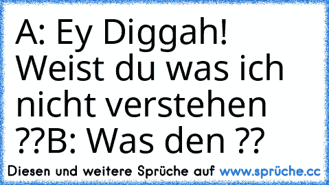 A: Ey Diggah! Weist du was ich nicht verstehen ??
B: Was den ??