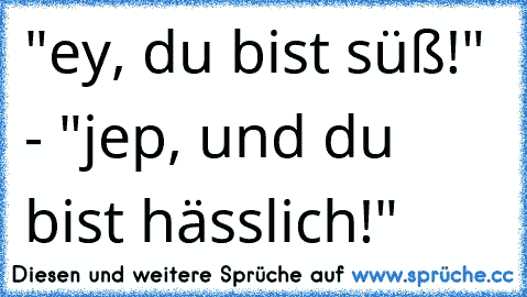 "ey, du bist süß!" - "jep, und du bist hässlich!"