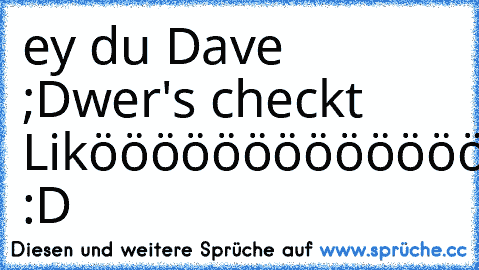 ey du Dave ;D
wer's checkt Likööööööööööööööön :D