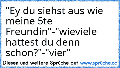 "Ey du siehst aus wie meine 5te Freundin"
-"wieviele hattest du denn schon?"-
"vier"