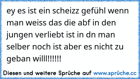 ey es ist ein scheizz gefühl wenn man weiss das die abf in den jungen verliebt ist in dn man selber noch ist aber es nicht zu geban willl!!!!!!