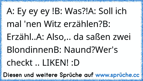 A: Ey ey ey !
B: Was?!
A: Soll ich mal 'nen Witz erzählen?
B: Erzähl..
A: Also,.. da saßen zwei Blondinnen
B: Naund?
Wer's checkt .. LIKEN! :D