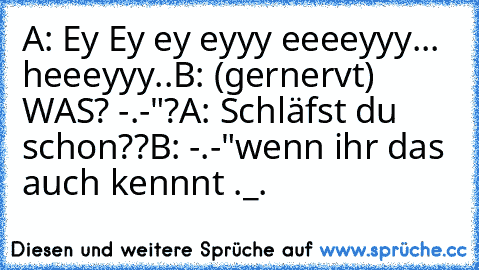 A: Ey Ey ey eyyy eeeeyyy... heeeyyy..
B: (gernervt) WAS? -.-"?
A: Schläfst du schon??
B: -.-"
wenn ihr das auch kennnt ._.