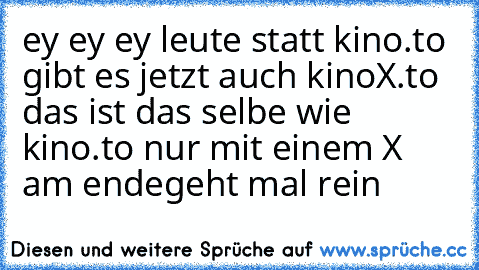 ey ey ey leute statt kino.to gibt es jetzt auch kinoX.to das ist das selbe wie kino.to nur mit einem X am ende
geht mal rein