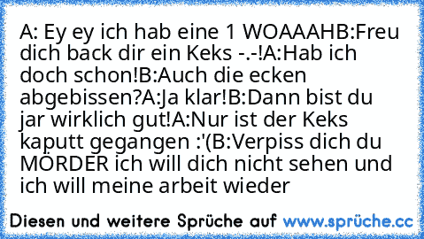 A: Ey ey ich hab eine 1 WOAAAH
B:Freu dich back dir ein Keks -.-!
A:Hab ich doch schon!
B:Auch die ecken abgebissen?
A:Ja klar!
B:Dann bist du jar wirklich gut!
A:Nur ist der Keks kaputt gegangen :'(
B:Verpiss dich du MÖRDER ich will dich nicht sehen und ich will meine arbeit wieder