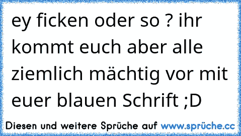 ey ficken oder so ? ihr kommt euch aber alle ziemlich mächtig vor mit euer blauen Schrift ;D