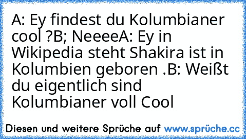 A: Ey findest du Kolumbianer cool ?
B; Neeee
A: Ey in Wikipedia steht Shakira ist in Kolumbien geboren .
B: Weißt du eigentlich sind Kolumbianer voll Cool