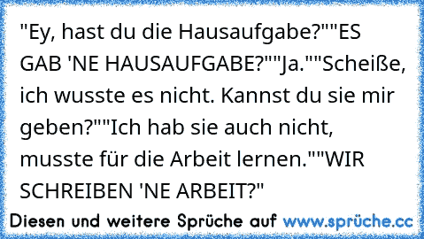 "Ey, hast du die Hausaufgabe?"
"ES GAB 'NE HAUSAUFGABE?"
"Ja."
"Scheiße, ich wusste es nicht. Kannst du sie mir geben?"
"Ich hab sie auch nicht, musste für die Arbeit lernen."
"WIR SCHREIBEN 'NE ARBEIT?"