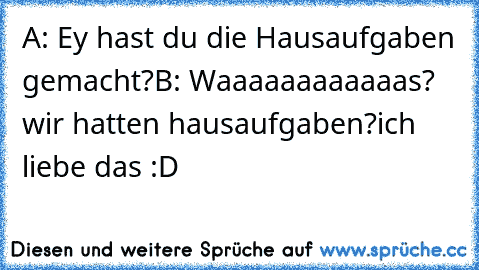 A: Ey hast du die Hausaufgaben gemacht?
B: Waaaaaaaaaaaas? wir hatten hausaufgaben?
ich liebe das :D