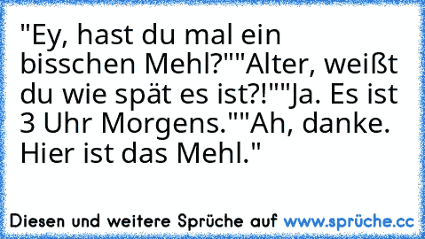 "Ey, hast du mal ein bisschen Mehl?"
"Alter, weißt du wie spät es ist?!"
"Ja. Es ist 3 Uhr Morgens."
"Ah, danke. Hier ist das Mehl."