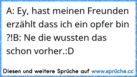 A: Ey, hast meinen Freunden erzählt dass ich ein opfer bin ?!
B: Ne die wussten das schon vorher.
:D