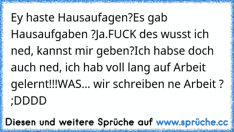 Ey haste Hausaufagen?
Es gab Hausaufgaben ?
Ja.
FUCK des wusst ich ned, kannst mir geben?
Ich habse doch auch ned, ich hab voll lang auf Arbeit gelernt!!!
WAS... wir schreiben ne Arbeit ? ;DDDD