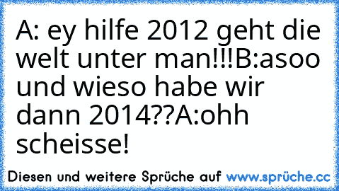 A: ey hilfe 2012 geht die welt unter man!!!
B:asoo und wieso habe wir dann 2014??
A:ohh scheisse!