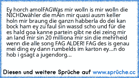 Ey horch amol
FAG
Was mir wolln is mir wolln die NICHDwähler die méin mir quasi ausm keller holn mir braung die ganzn habberla do dei kan bock ham ey zu faul sin wassd scho und für die es hald goa kanne partein gibt ne dei zeing mir an land mir sin 20 milliona mir sin die mehrheid wenn die alle song FAG ALDER! FAG des is genau mei ding ey dann rumbelds im karton ey
...
n do hob i gsagt a jugend...