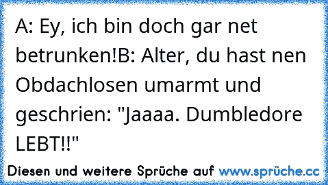 A: Ey, ich bin doch gar net betrunken!
B: Alter, du hast nen Obdachlosen umarmt und geschrien: "Jaaaa. Dumbledore LEBT!!"