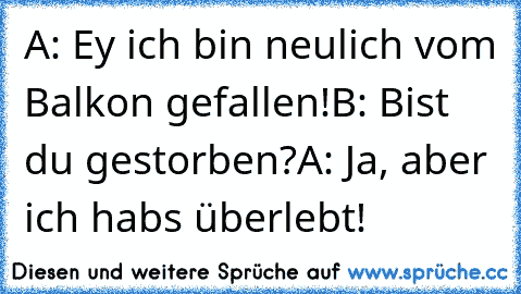 A: Ey ich bin neulich vom Balkon gefallen!
B: Bist du gestorben?
A: Ja, aber ich habs überlebt!