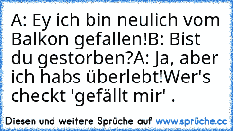 A: Ey ich bin neulich vom Balkon gefallen!
B: Bist du gestorben?
A: Ja, aber ich habs überlebt!
Wer's checkt 'gefällt mir' .