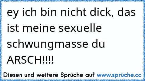 ey ich bin nicht dick, das ist meine sexuelle schwungmasse du ARSCH!!!!