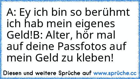 A: Ey ich bin so berühmt ich hab mein eigenes Geld!
B: Alter, hör mal auf deine Passfotos auf mein Geld zu kleben!