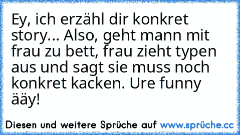 Ey, ich erzähl dir konkret story... Also, geht mann mit frau zu bett, frau zieht typen aus und sagt sie muss noch konkret kacken. Ure funny ääy!