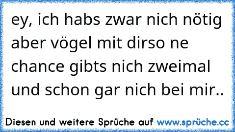 ey, ich habs zwar nich nötig aber vögel mit dir
so ne chance gibts nich zweimal und schon gar nich bei mir..