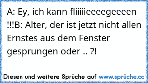 A: Ey, ich kann fliiiiieeeegeeeen !!!
B: Alter, der ist jetzt nicht allen Ernstes aus dem Fenster gesprungen oder .. ?!