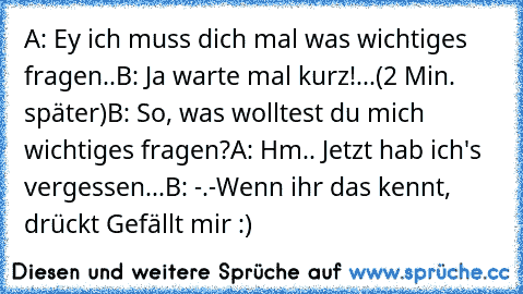 A: Ey ich muss dich mal was wichtiges fragen..
B: Ja warte mal kurz!...
(2 Min. später)
B: So, was wolltest du mich wichtiges fragen?
A: Hm.. Jetzt hab ich's vergessen...
B: -.-
Wenn ihr das kennt, drückt Gefällt mir :)