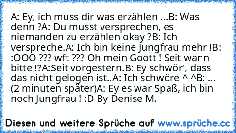 A: Ey, ich muss dir was erzählen ...
B: Was denn ?
A: Du musst versprechen, es niemanden zu erzählen okay ?
B: Ich verspreche.
A: Ich bin keine Jungfrau mehr !
B: :OOO ??? wft ??? Oh mein Goott ! Seit wann bitte !?
A:Seit vorgestern.
B: Ey schwör', dass das nicht gelogen ist..
A: Ich schwöre ^ ^
B: ... 
(2 minuten später)
A: Ey es war Spaß, ich bin noch Jungfrau ! :D ♥
By Denise M.