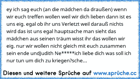 ey ich sag euch (an die mädchen da draußen) wenn wir euch treffen wollen weil wir dich lieben dann ist es uns eig. egal ob ihr uns Verletzt weil darauß nichts wird das ist uns egal hauptsache man sieht das mädchen aus seinen träum wisst ihr das wollen wir eig. nur wir wollen nicht gleich mit euch zusammen sein ende und
Judith Ne*****
ich liebe dich ♥♥♥
was soll ich nur tun um dich zu kriegen?
sche...