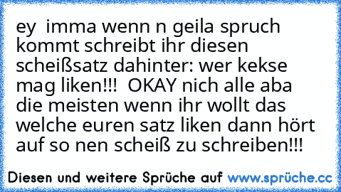 ey  imma wenn n geila spruch kommt schreibt ihr diesen scheißsatz dahinter: wer kekse mag liken!!! ♥ OKAY nich alle aba die meisten wenn ihr wollt das welche euren satz liken dann hört auf so nen scheiß zu schreiben!!!