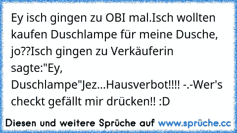 Ey isch gingen zu OBI mal.
Isch wollten kaufen Duschlampe für meine Dusche, jo??
Isch gingen zu Verkäuferin sagte:"Ey, Duschlampe"
Jez...Hausverbot!!!! -.-
Wer's checkt gefällt mir drücken!! :D