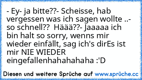 - Ey
- ja bitte??
- Scheisse, hab vergessen was ich sagen wollte ..
- so schnell??  Häää??
- Jaaaaa ich bin halt so sorry, wenns mir wieder einfällt, sag ich's dir
Es ist mir NIE WIEDER eingefallen
hahahahaha :'D