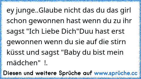 ey junge..Glaube nicht das du das girl schon gewonnen hast wenn du zu ihr sagst "Ich Liebe Dich"
Duu hast erst gewonnen wenn du sie auf die stirn küsst und sagst "Baby du bist mein mädchen" ♥ !.