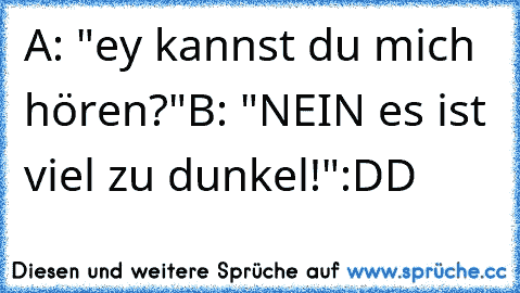 A: "ey kannst du mich hören?"
B: "NEIN es ist viel zu dunkel!"
:DD