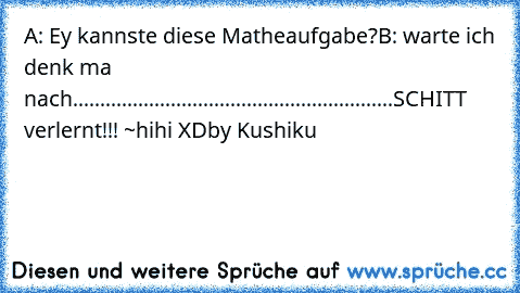 A: Ey kannste diese Matheaufgabe?
B: warte ich denk ma nach
...........................................................
SCHITT verlernt!!! °~°
hihi XD
by Kushiku