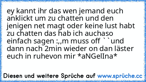 ey kannt ihr das wen jemand euch anklickt um zu chatten und den jenigen net magt oder keine lust habt zu chatten das hab ich auch
aso einfach sagen :,,m muss off ``
und dann nach 2min wieder on dan läster euch in ruhe
von mir *aNGelIna*