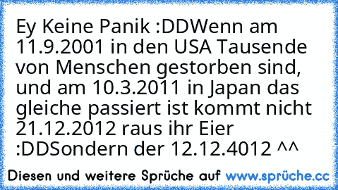 Ey Keine Panik :DD
Wenn am 11.9.2001 in den USA Tausende von Menschen gestorben sind, und am 10.3.2011 in Japan das gleiche passiert ist kommt nicht 21.12.2012 raus ihr Eier :DD
Sondern der 12.12.4012 ^^