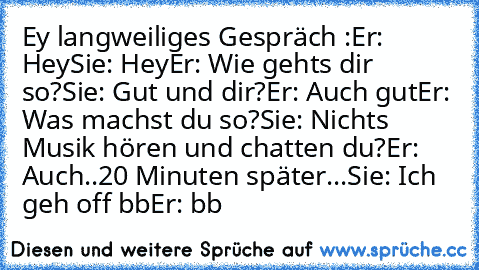 Ey langweiliges Gespräch :
Er: Hey
Sie: Hey
Er: Wie gehts dir so?
Sie: Gut und dir?
Er: Auch gut
Er: Was machst du so?
Sie: Nichts Musik hören und chatten du?
Er: Auch..
20 Minuten später...
Sie: Ich geh off bb
Er: bb