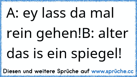 A: ey lass da mal rein gehen!
B: alter das is ein spiegel!