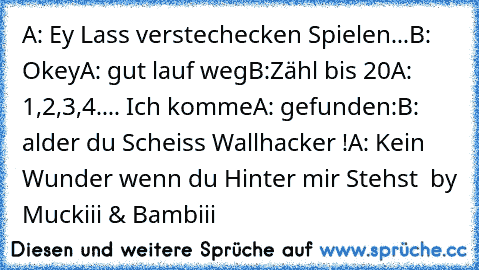 A: Ey Lass verstechecken Spielen...
B: Okey
A: gut lauf weg
B:Zähl bis 20
A: 1,2,3,4.... Ich komme
A: gefunden:
B: alder du Scheiss Wallhacker !
A: Kein Wunder wenn du Hinter mir Stehst 
© by Muckiii & Bambiii