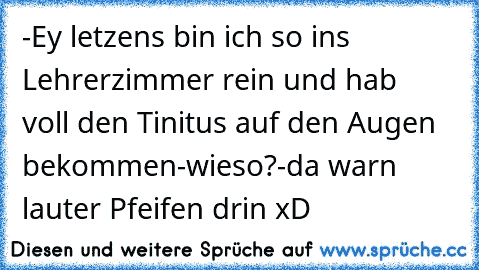 -Ey letzens bin ich so ins Lehrerzimmer rein und hab     voll den Tinitus auf den Augen bekommen
-wieso?
-da warn lauter Pfeifen drin xD